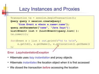 Lazy Instances and Proxies
Transaction tx = session.beginTransaction();
Query query = session.createQuery(
"from Event e where e.name=:name");
query.setParameter("name", "Java Days");
List<Event> list = (List<Event>)query.list( );
tx.commit();
for(Event e : list ) out.printf("%d %s %sn",
e.getId(), e.getName(), e.getLocation().getName()
);
Error: LazyInstantiationException
• Hibernate uses lazy instantiation and proxy objects
• Hibernate instantiates the location object when it is first accessed
• We closed the transaction before accessing the location
 