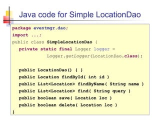 Java code for Simple LocationDao
package eventmgr.dao;
import ...;
public class SimpleLocationDao {
private static final Logger logger =
Logger.getLogger(LocationDao.class);
public LocationDao() { }
public Location findById( int id )
public List<Location> findByName( String name )
public List<Location> find( String query )
public boolean save( Location loc )
public boolean delete( Location loc )
}
 