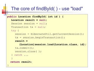 The core of findById( ) - use "load"
public Location findById( int id ) {
Location result = null;
Session session = null;
Transaction tx = null;
try {
session = HibernateUtil.getCurrentSession();
tx = session.beginTransaction();
result =
(Location)session.load(Location.class, id);
tx.commit();
session.close( );
} catch ...
}
return result;
}
 