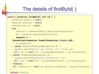 The details of findById( )
public Location findById( int id ) {
Location result = null;
Session session = null;
Transaction tx = null;
try {
session = HibernateUtil.getCurrentSession();
tx = session.beginTransaction();
result =
(Location)session.load(Location.class,id);
tx.commit();
} catch (ObjectNotFoundException e) {
logger.info("Object not found. id = "+id, e);
if ( tx != null && ! tx.wasCommitted() ) tx.rollback();
} catch (HibernateException e) {
logger.error("Hibernate exception", e);
if ( tx != null && ! tx.wasCommitted() ) tx.rollback();
} finally {
if ( session != null && session.isOpen() ) session.close();
}
return result;
 
