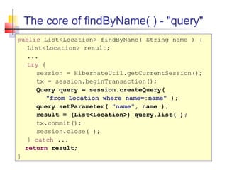 The core of findByName( ) - "query"
public List<Location> findByName( String name ) {
List<Location> result;
...
try {
session = HibernateUtil.getCurrentSession();
tx = session.beginTransaction();
Query query = session.createQuery(
"from Location where name=:name" );
query.setParameter( "name", name );
result = (List<Location>) query.list( );
tx.commit();
session.close( );
} catch ...
return result;
}
 