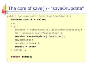 The core of save( ) - "saveOrUpdate"
public boolean save( Location location ) {
boolean result = false;
...
try {
session = HibernateUtil.getCurrentSession();
tx = session.beginTransaction();
session.saveOrUpdate( location );
tx.commit();
session.close( );
result = true;
} catch ...
return result;
}
 