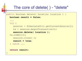 The core of delete( ) - "delete"
public boolean delete( Location location ) {
boolean result = false;
...
try {
session = HibernateUtil.getCurrentSession();
tx = session.beginTransaction();
session.delete( location );
tx.commit();
session.close( );
result = true;
} catch ...
return result;
}
 