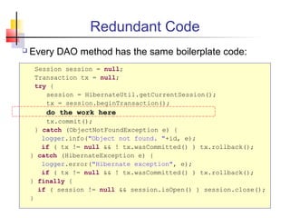 Redundant Code
 Every DAO method has the same boilerplate code:
Session session = null;
Transaction tx = null;
try {
session = HibernateUtil.getCurrentSession();
tx = session.beginTransaction();
do the work here
tx.commit();
} catch (ObjectNotFoundException e) {
logger.info("Object not found. "+id, e);
if ( tx != null && ! tx.wasCommitted() ) tx.rollback();
} catch (HibernateException e) {
logger.error("Hibernate exception", e);
if ( tx != null && ! tx.wasCommitted() ) tx.rollback();
} finally {
if ( session != null && session.isOpen() ) session.close();
}
 