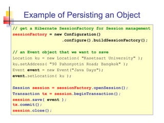 Example of Persisting an Object
// get a Hibernate SessionFactory for Session management
sessionFactory = new Configuration()
.configure().buildSessionFactory();
// an Event object that we want to save
Location ku = new Location( "Kasetsart University" );
ku.setAddress( "90 Pahonyotin Road; Bangkok" );
Event event = new Event("Java Days");
event.setLocation( ku );
Session session = sessionFactory.openSession();
Transaction tx = session.beginTransaction();
session.save( event );
tx.commit();
session.close();
 