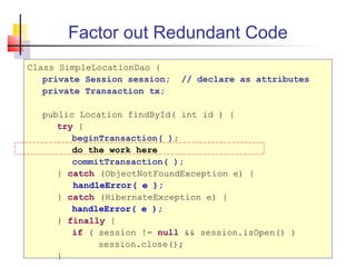 Factor out Redundant Code
Class SimpleLocationDao {
private Session session; // declare as attributes
private Transaction tx;
public Location findById( int id ) {
try {
beginTransaction( );
do the work here
commitTransaction( );
} catch (ObjectNotFoundException e) {
handleError( e );
} catch (HibernateException e) {
handleError( e );
} finally {
if ( session != null && session.isOpen() )
session.close();
}
 