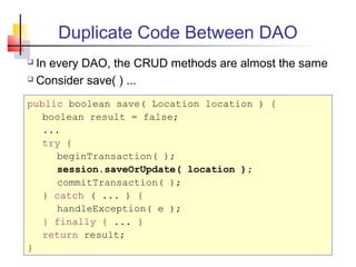 Duplicate Code Between DAO
 In every DAO, the CRUD methods are almost the same
 Consider save( ) ...
public boolean save( Location location ) {
boolean result = false;
...
try {
beginTransaction( );
session.saveOrUpdate( location );
commitTransaction( );
} catch ( ... ) {
handleException( e );
} finally { ... }
return result;
}
 