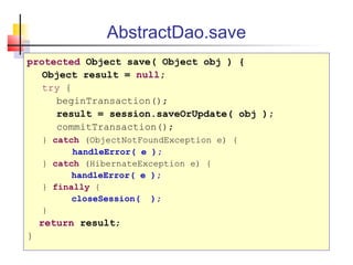 AbstractDao.save
protected Object save( Object obj ) {
Object result = null;
try {
beginTransaction();
result = session.saveOrUpdate( obj );
commitTransaction();
} catch (ObjectNotFoundException e) {
handleError( e );
} catch (HibernateException e) {
handleError( e );
} finally {
closeSession( );
}
return result;
}
 