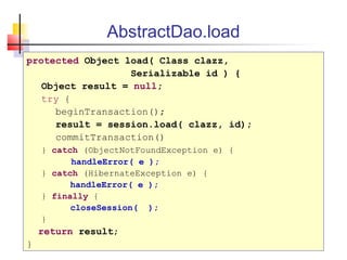 AbstractDao.load
protected Object load( Class clazz,
Serializable id ) {
Object result = null;
try {
beginTransaction();
result = session.load( clazz, id);
commitTransaction()
} catch (ObjectNotFoundException e) {
handleError( e );
} catch (HibernateException e) {
handleError( e );
} finally {
closeSession( );
}
return result;
}
 