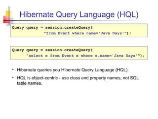 Hibernate Query Language (HQL)
Query query = session.createQuery(
"from Event where name='Java Days'");
Query query = session.createQuery(
"select e from Event e where e.name='Java Days'");
 Hibernate queries you Hibernate Query Language (HQL).
 HQL is object-centric - use class and property names, not SQL
table names.
 