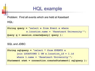 HQL example
String query = "select e from Event e where
e.location.name = 'Kasetsart University'";
Query q = session.createQuery( query );
String sqlquery = "select * from EVENTS e
join LOCATIONS l ON e.location_id = l.id
where l.name = 'Kasetsart University'";
Statement stmt = connection.createStatement( sqlquery );
Problem: Find all events which are held at Kasetsart
HQL:
SQL and JDBC:
 