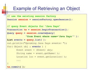 Example of Retrieving an Object
// use the existing session factory
Session session = sessionFactory.openSession();
// query Event objects for "Java Days"
Transaction tx = session.beginTransaction();
Query query = session.createQuery(
"from Event where name='Java Days'" );
List events = query.list( );
out.println("Upcoming Java Days events: ");
for( Object obj : events ) {
Event event = (Event) obj;
String name = event.getName( );
Location loc = event.getLocation( );
...
}
tx.commit( );
 