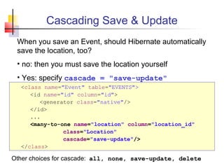 Cascading Save & Update
<class name="Event" table="EVENTS">
<id name="id" column="id">
<generator class="native"/>
</id>
...
<many-to-one name="location" column="location_id"
class="Location"
cascade="save-update"/>
</class>
When you save an Event, should Hibernate automatically
save the location, too?
• no: then you must save the location yourself
• Yes: specify cascade = "save-update"
Other choices for cascade: all, none, save-update, delete
 