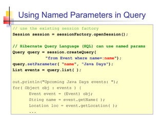 Using Named Parameters in Query
// use the existing session factory
Session session = sessionFactory.openSession();
// Hibernate Query Language (HQL) can use named params
Query query = session.createQuery(
"from Event where name=:name");
query.setParameter( "name", "Java Days");
List events = query.list( );
out.println("Upcoming Java Days events: ");
for( Object obj : events ) {
Event event = (Event) obj;
String name = event.getName( );
Location loc = event.getLocation( );
...
 