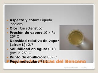  Aspecto y color: Líquido
  incoloro.
 Olor: Característico
 Presión de vapor: 10 k Pa
  20º C
 Densidad relativa de vapor
  (aire=1): 2.7
 Solubilidad en agua: 0.18
  g/ml a 25º C
 Punto de ebullición: 80º C
Propiedades Físicas del
 Peso molecular: 78.1         Benceno
                               Química II Plantel V   -   UAPUAZ   11
 
