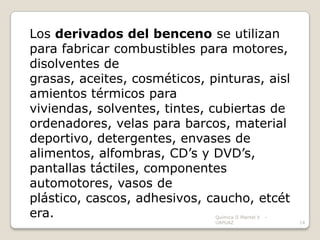 Los derivados del benceno se utilizan
para fabricar combustibles para motores,
disolventes de
grasas, aceites, cosméticos, pinturas, aisl
amientos térmicos para
viviendas, solventes, tintes, cubiertas de
ordenadores, velas para barcos, material
deportivo, detergentes, envases de
alimentos, alfombras, CD’s y DVD’s,
pantallas táctiles, componentes
automotores, vasos de
plástico, cascos, adhesivos, caucho, etcét
era.                          Química II Plantel V   -
                              UAPUAZ                     14
 