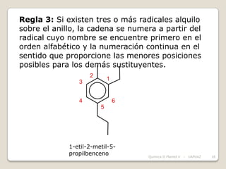 Regla 3: Si existen tres o más radicales alquilo
sobre el anillo, la cadena se numera a partir del
radical cuyo nombre se encuentre primero en el
orden alfabético y la numeración continua en el
sentido que proporcione las menores posiciones
posibles para los demás sustituyentes.
                    2
                            1
                3


                4               6
                        5




             1-etil-2-metil-5-
             propilbenceno          Química II Plantel V   -   UAPUAZ   18
 
