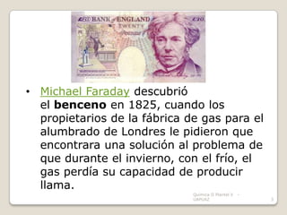 • Michael Faraday descubrió
  el benceno en 1825, cuando los
  propietarios de la fábrica de gas para el
  alumbrado de Londres le pidieron que
  encontrara una solución al problema de
  que durante el invierno, con el frío, el
  gas perdía su capacidad de producir
  llama.
                              Química II Plantel V   -
                              UAPUAZ                     3
 