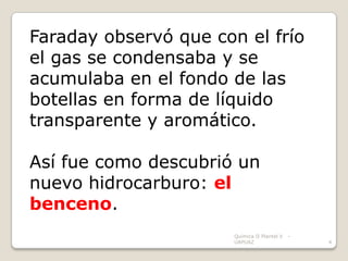 Faraday observó que con el frío
el gas se condensaba y se
acumulaba en el fondo de las
botellas en forma de líquido
transparente y aromático.

Así fue como descubrió un
nuevo hidrocarburo: el
benceno.
                       Química II Plantel V   -
                       UAPUAZ                     4
 