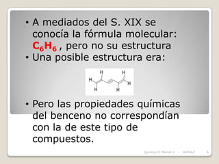 • A mediados del S. XIX se
  conocía la fórmula molecular:
  C6H6 , pero no su estructura
• Una posible estructura era:



• Pero las propiedades químicas
  del benceno no correspondían
  con la de este tipo de
  compuestos.
                        Química II Plantel V   -   UAPUAZ   6
 