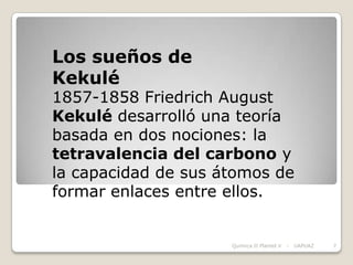 Los sueños de
Kekulé
1857-1858 Friedrich August
Kekulé desarrolló una teoría
basada en dos nociones: la
tetravalencia del carbono y
la capacidad de sus átomos de
formar enlaces entre ellos.


                     Química II Plantel V   -   UAPUAZ   7
 