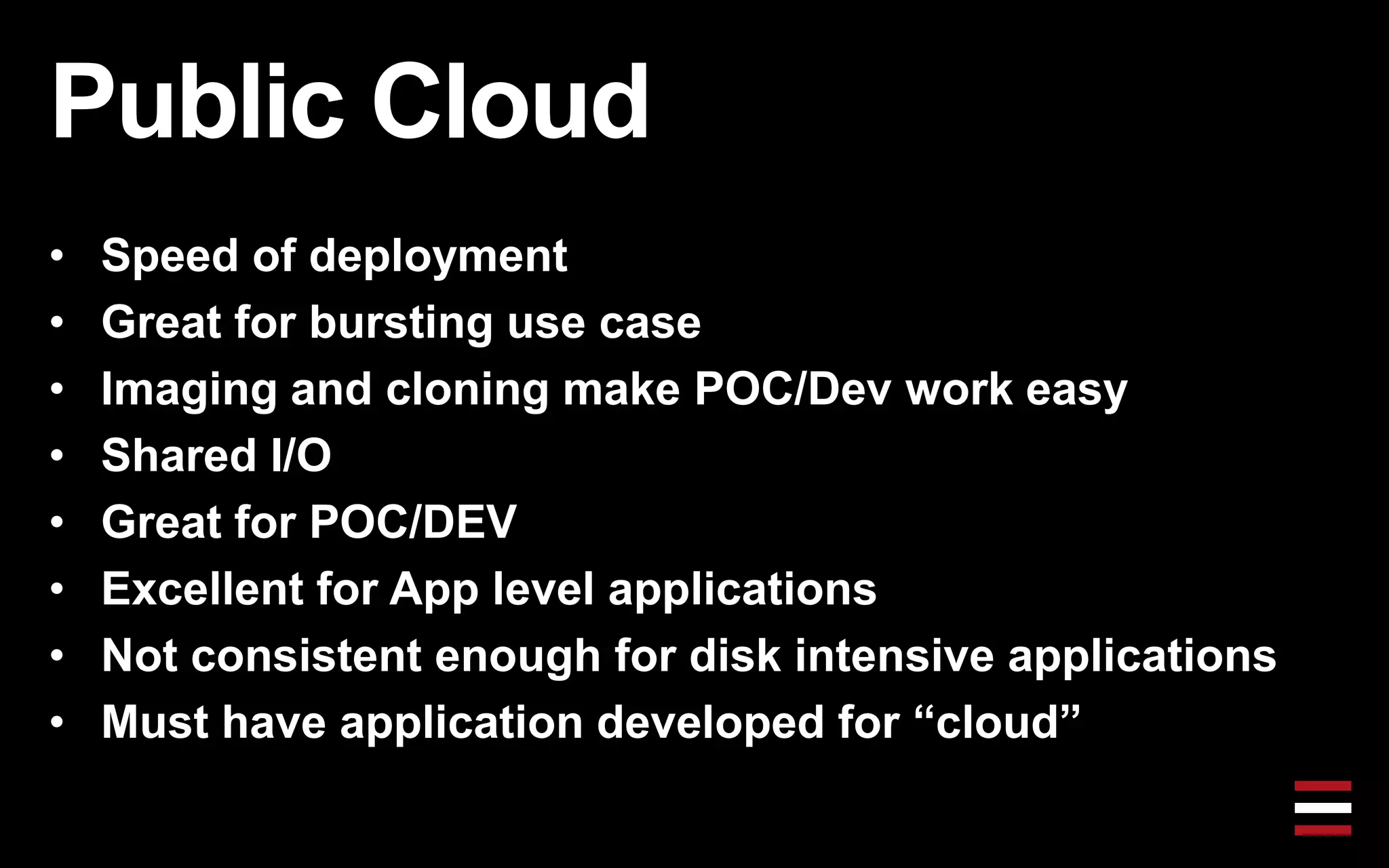 Public Cloud
• Speed of deployment
• Great for bursting use case
• Imaging and cloning make POC/Dev work easy
• Shared I/O
• Great for POC/DEV
• Excellent for App level applications
• Not consistent enough for disk intensive applications
• Must have application developed for “cloud”
 