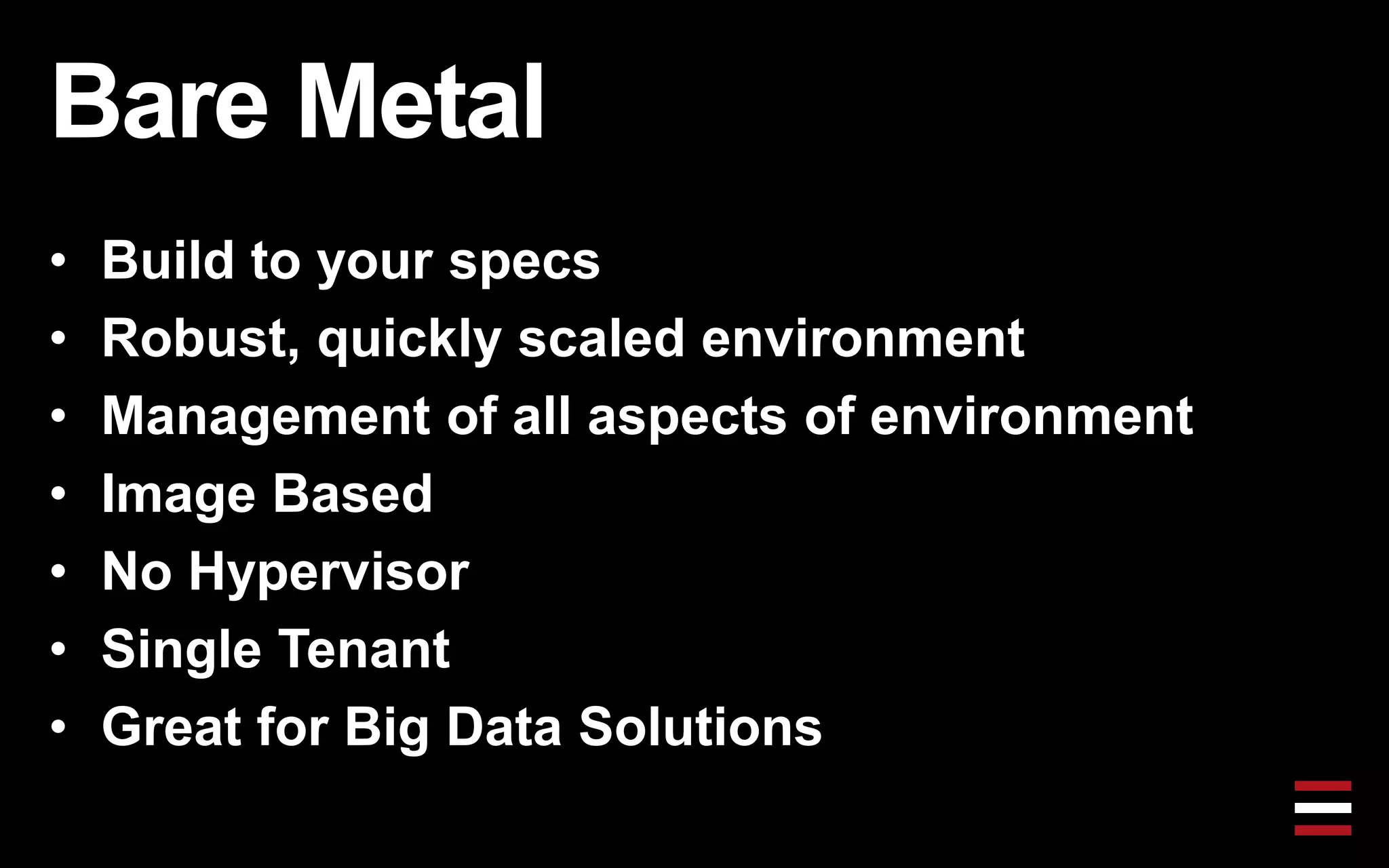 Bare Metal
• Build to your specs
• Robust, quickly scaled environment
• Management of all aspects of environment
• Image Based
• No Hypervisor
• Single Tenant
• Great for Big Data Solutions
 