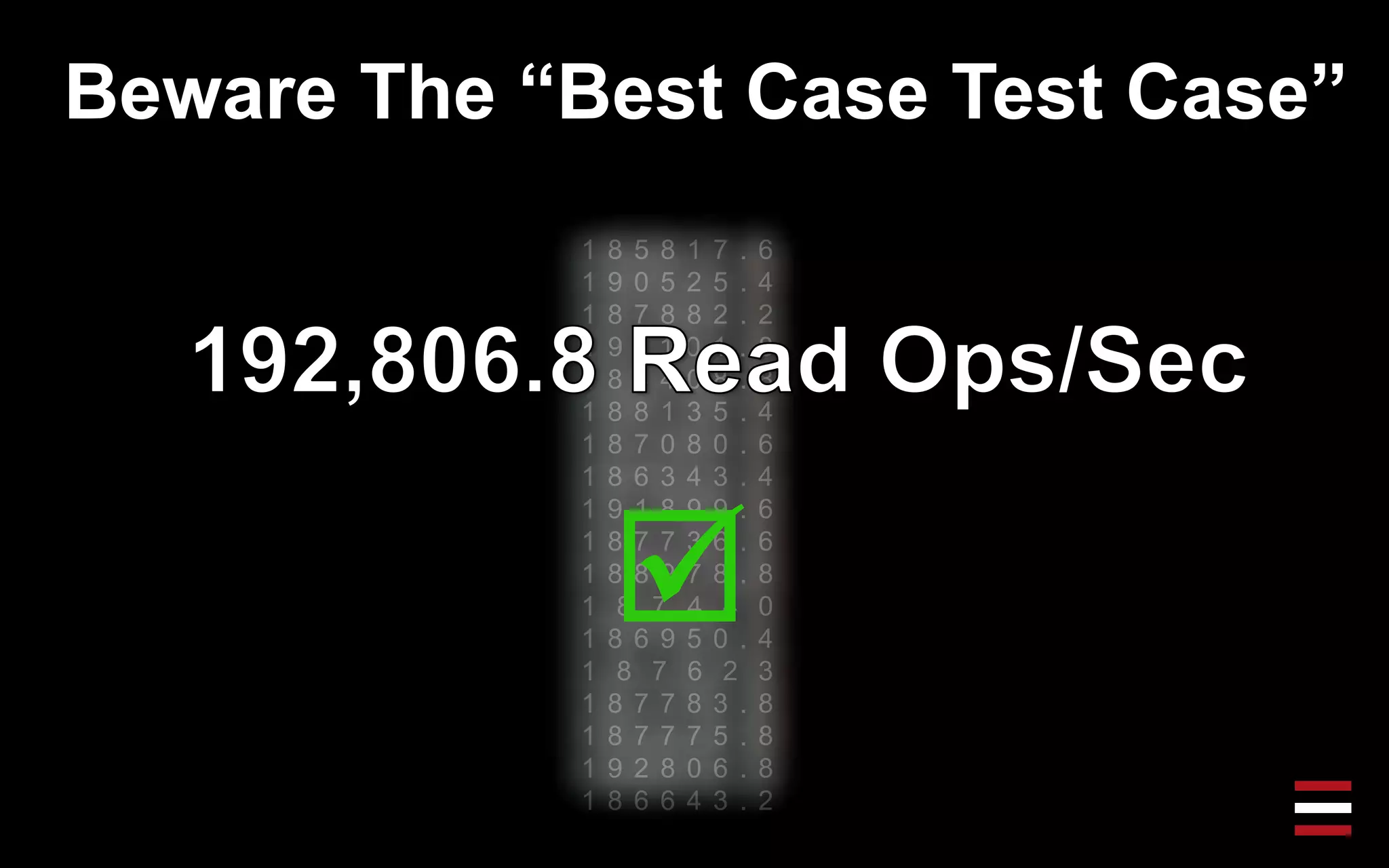 Beware The “Best Case Test Case”
1 8 5 8 1 7 . 6
1 9 0 5 2 5 . 4
1 8 7 8 8 2 . 2
1 9 1 1 0 1 . 8
1 8 4 4 0 8 . 8
1 8 8 1 3 5 . 4
1 8 7 0 8 0 . 6
1 8 6 3 4 3 . 4
1 9 1 8 9 9 . 6
1 8 7 7 3 6 . 6
1 8 8 9 7 8 . 8
1 8 7 4 4 0
1 8 6 9 5 0 . 4
1 8 7 6 2 3
1 8 7 7 8 3 . 8
1 8 7 7 7 5 . 8
1 9 2 8 0 6 . 8
1 8 6 6 4 3 . 2

 