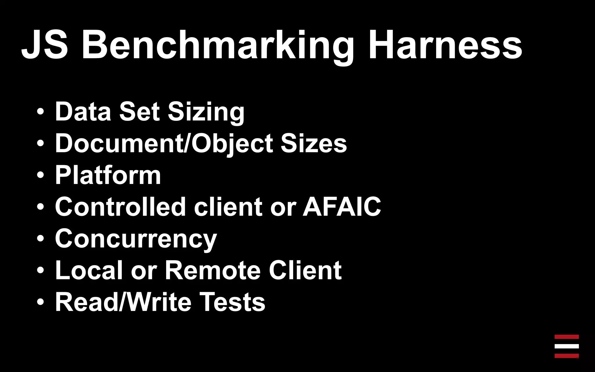 JS Benchmarking Harness
• Data Set Sizing
• Document/Object Sizes
• Platform
• Controlled client or AFAIC
• Concurrency
• Local or Remote Client
• Read/Write Tests
 