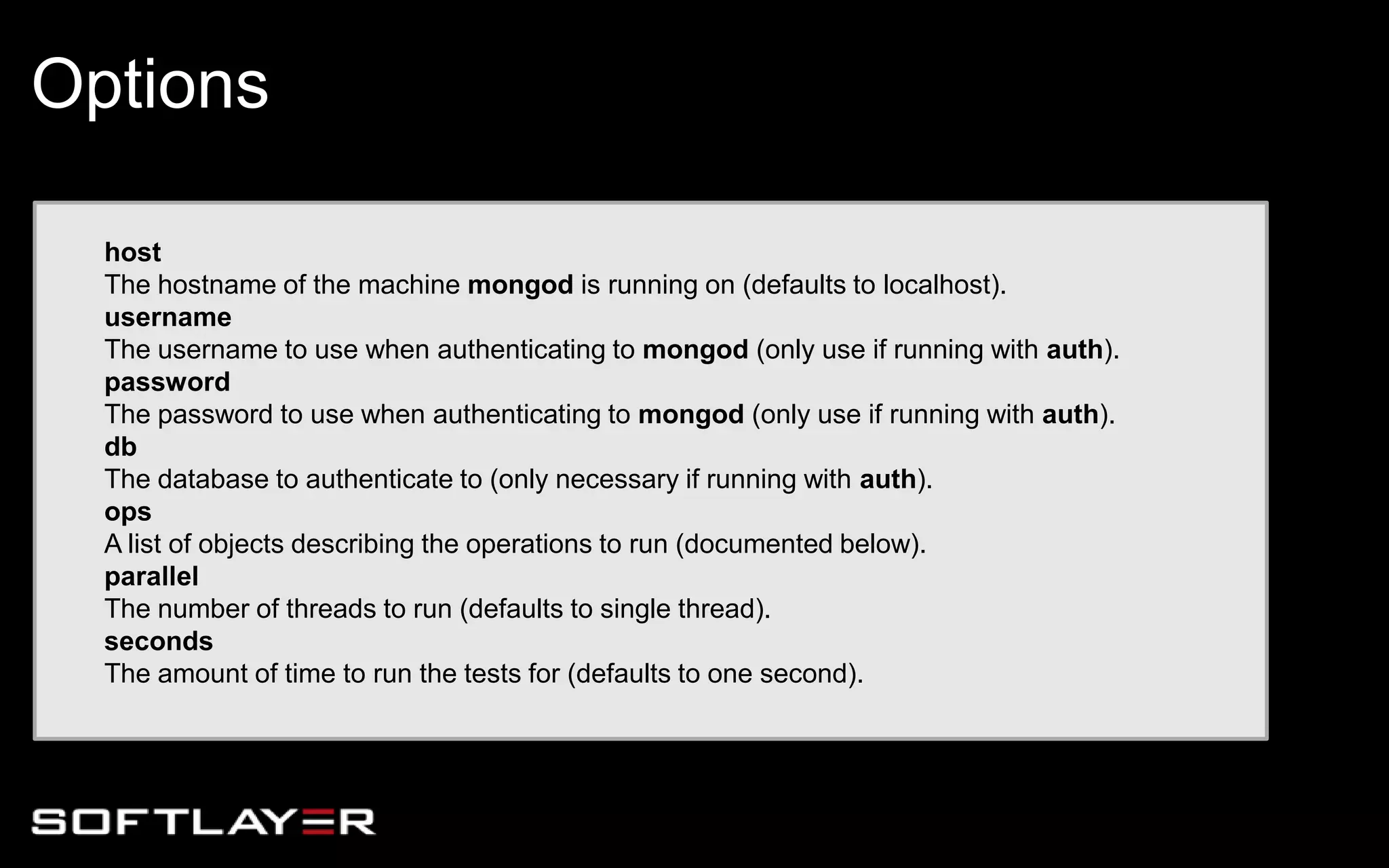 host
The hostname of the machine mongod is running on (defaults to localhost).
username
The username to use when authenticating to mongod (only use if running with auth).
password
The password to use when authenticating to mongod (only use if running with auth).
db
The database to authenticate to (only necessary if running with auth).
ops
A list of objects describing the operations to run (documented below).
parallel
The number of threads to run (defaults to single thread).
seconds
The amount of time to run the tests for (defaults to one second).
Options
 