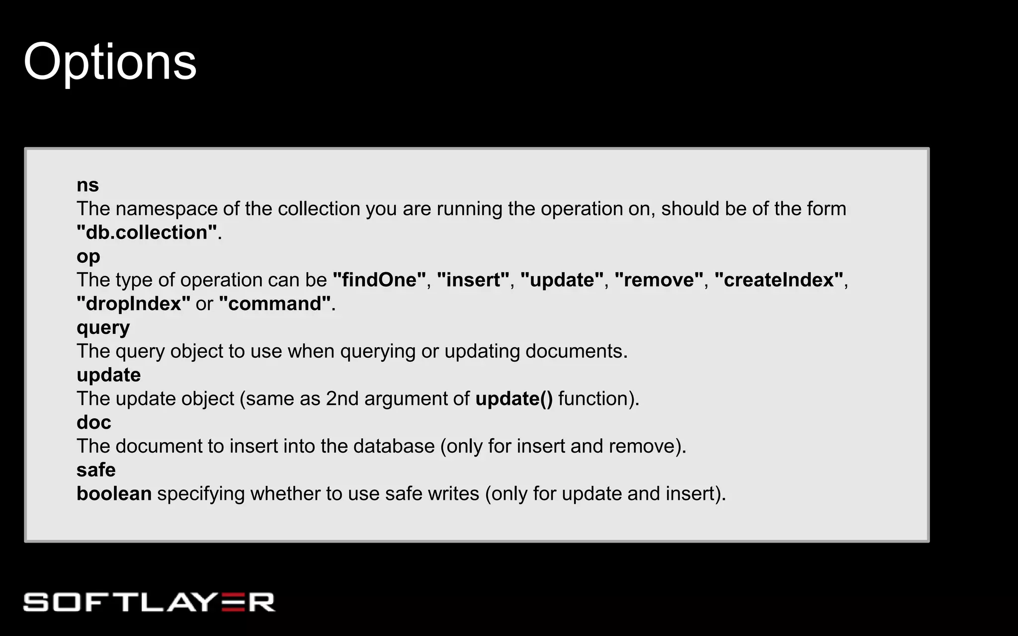 ns
The namespace of the collection you are running the operation on, should be of the form
"db.collection".
op
The type of operation can be "findOne", "insert", "update", "remove", "createIndex",
"dropIndex" or "command".
query
The query object to use when querying or updating documents.
update
The update object (same as 2nd argument of update() function).
doc
The document to insert into the database (only for insert and remove).
safe
boolean specifying whether to use safe writes (only for update and insert).
Options
 