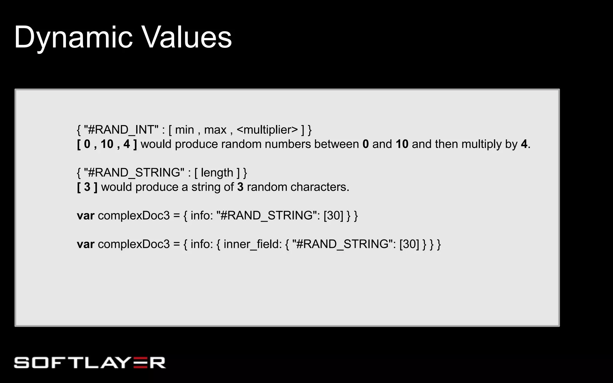 { "#RAND_INT" : [ min , max , <multiplier> ] }
[ 0 , 10 , 4 ] would produce random numbers between 0 and 10 and then multiply by 4.
{ "#RAND_STRING" : [ length ] }
[ 3 ] would produce a string of 3 random characters.
var complexDoc3 = { info: "#RAND_STRING": [30] } }
var complexDoc3 = { info: { inner_field: { "#RAND_STRING": [30] } } }
Dynamic Values
 