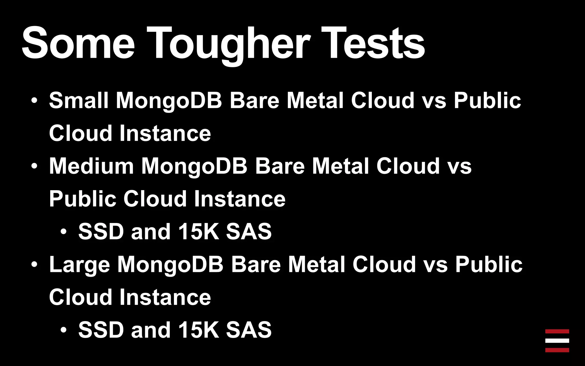 Some Tougher Tests
• Small MongoDB Bare Metal Cloud vs Public
Cloud Instance
• Medium MongoDB Bare Metal Cloud vs
Public Cloud Instance
• SSD and 15K SAS
• Large MongoDB Bare Metal Cloud vs Public
Cloud Instance
• SSD and 15K SAS
 
