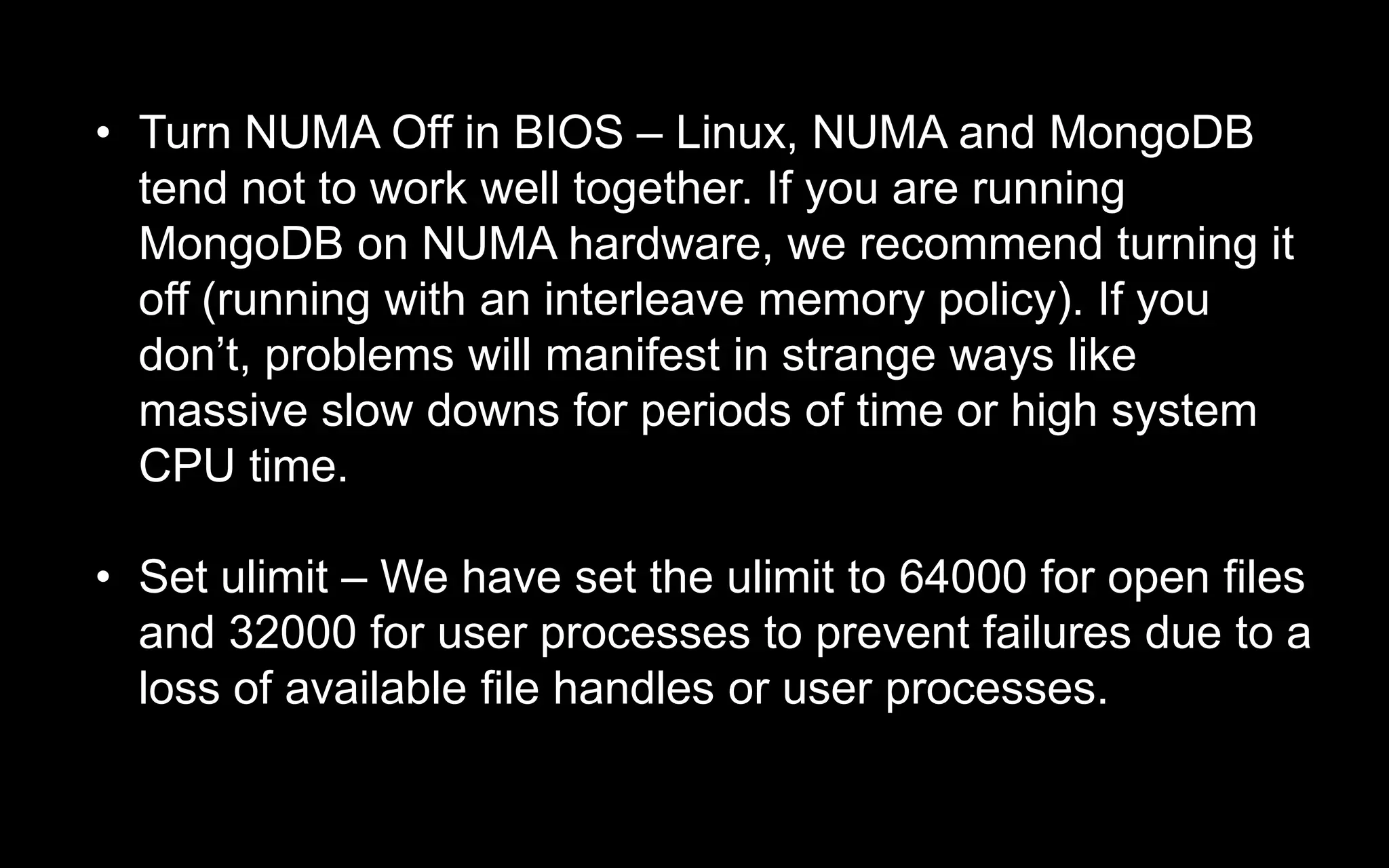 • Turn NUMA Off in BIOS – Linux, NUMA and MongoDB
tend not to work well together. If you are running
MongoDB on NUMA hardware, we recommend turning it
off (running with an interleave memory policy). If you
don’t, problems will manifest in strange ways like
massive slow downs for periods of time or high system
CPU time.
• Set ulimit – We have set the ulimit to 64000 for open files
and 32000 for user processes to prevent failures due to a
loss of available file handles or user processes.
 