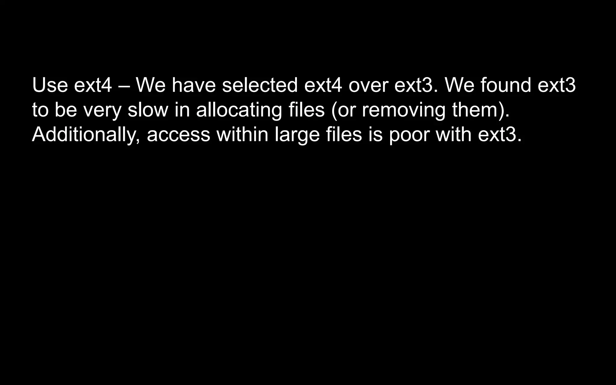 Use ext4 – We have selected ext4 over ext3. We found ext3
to be very slow in allocating files (or removing them).
Additionally, access within large files is poor with ext3.
 