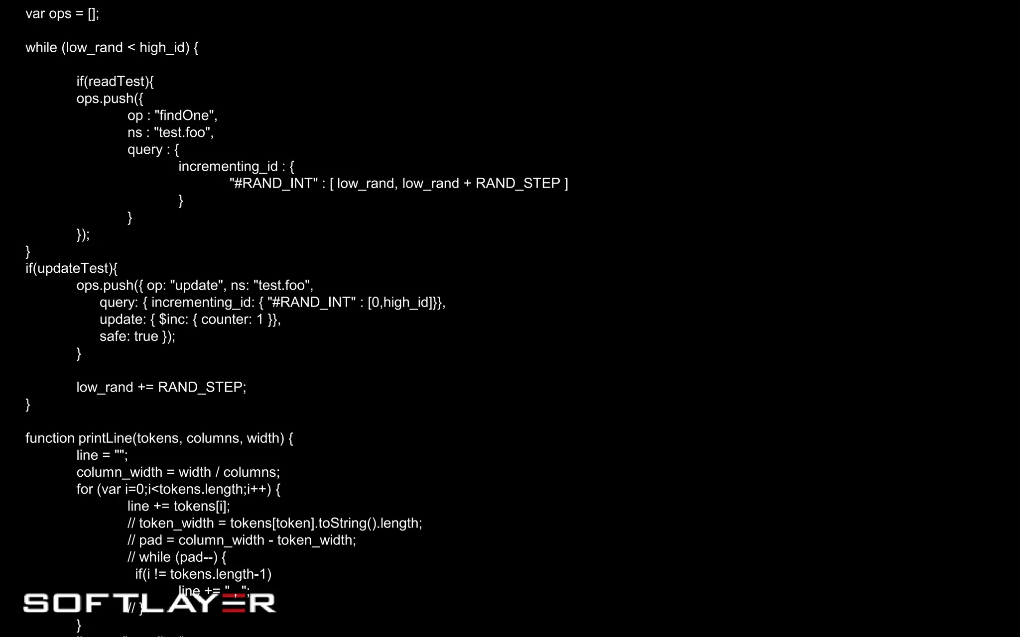 var ops = [];
while (low_rand < high_id) {
if(readTest){
ops.push({
op : "findOne",
ns : "test.foo",
query : {
incrementing_id : {
"#RAND_INT" : [ low_rand, low_rand + RAND_STEP ]
}
}
});
}
if(updateTest){
ops.push({ op: "update", ns: "test.foo",
query: { incrementing_id: { "#RAND_INT" : [0,high_id]}},
update: { $inc: { counter: 1 }},
safe: true });
}
low_rand += RAND_STEP;
}
function printLine(tokens, columns, width) {
line = "";
column_width = width / columns;
for (var i=0;i<tokens.length;i++) {
line += tokens[i];
// token_width = tokens[token].toString().length;
// pad = column_width - token_width;
// while (pad--) {
if(i != tokens.length-1)
line += " , ";
// }
}
 