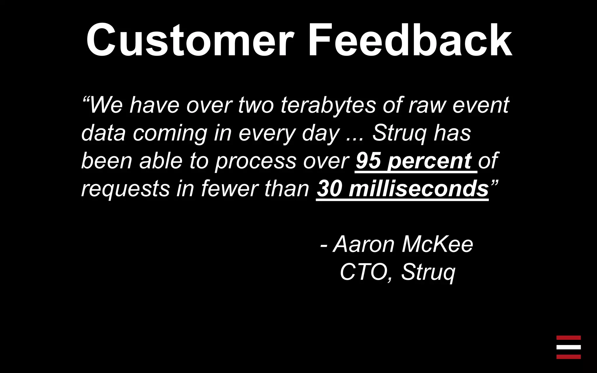 Customer Feedback
“We have over two terabytes of raw event
data coming in every day ... Struq has
been able to process over 95 percent of
requests in fewer than 30 milliseconds”
- Aaron McKee
CTO, Struq
 