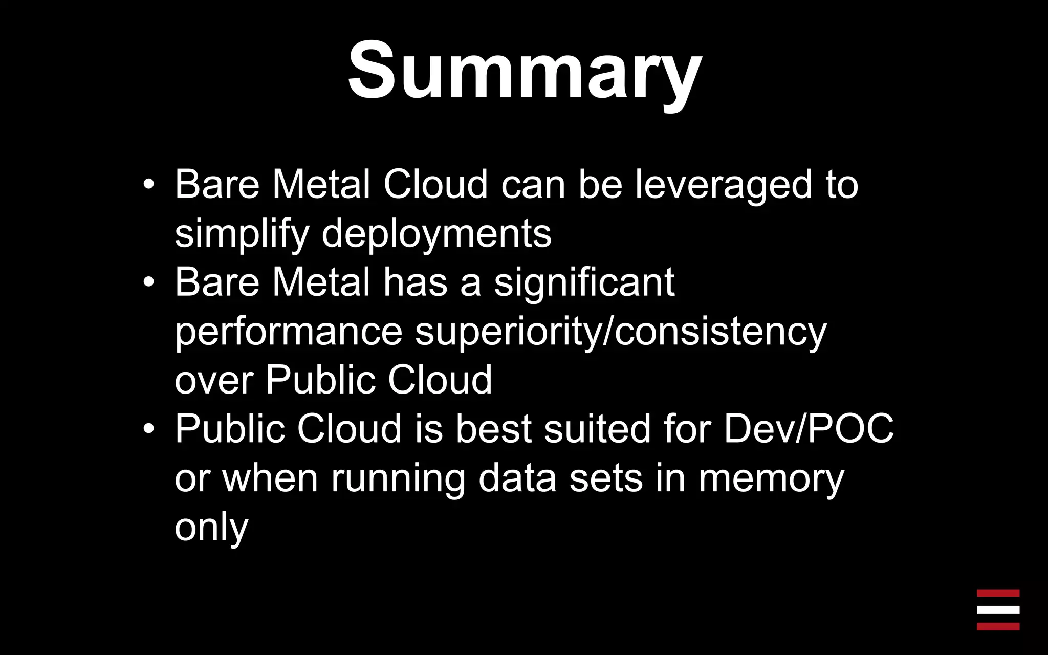 Summary
• Bare Metal Cloud can be leveraged to
simplify deployments
• Bare Metal has a significant
performance superiority/consistency
over Public Cloud
• Public Cloud is best suited for Dev/POC
or when running data sets in memory
only
 