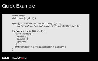 db.foo.drop();
db.foo.insert( { _id : 1 } )
ops = [{op: "findOne", ns: "test.foo", query: {_id: 1}},
{op: "update", ns: "test.foo", query: {_id: 1}, update: {$inc: {x: 1}}}]
for ( var x = 1; x <= 128; x *= 2) {
res = benchRun( {
parallel : x ,
seconds : 5 ,
ops : ops
} );
print( "threads: " + x + "t queries/sec: " + res.query );
}
Quick Example
 