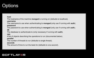 host
The hostname of the machine mongod is running on (defaults to localhost).
username
The username to use when authenticating to mongod (only use if running with auth).
password
The password to use when authenticating to mongod (only use if running with auth).
db
The database to authenticate to (only necessary if running with auth).
ops
A list of objects describing the operations to run (documented below).
parallel
The number of threads to run (defaults to single thread).
seconds
The amount of time to run the tests for (defaults to one second).
Options
 