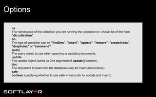 ns
The namespace of the collection you are running the operation on, should be of the form
"db.collection".
op
The type of operation can be "findOne", "insert", "update", "remove", "createIndex",
"dropIndex" or "command".
query
The query object to use when querying or updating documents.
update
The update object (same as 2nd argument of update() function).
doc
The document to insert into the database (only for insert and remove).
safe
boolean specifying whether to use safe writes (only for update and insert).
Options
 