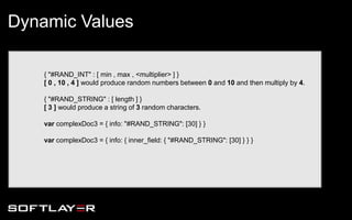 { "#RAND_INT" : [ min , max , <multiplier> ] }
[ 0 , 10 , 4 ] would produce random numbers between 0 and 10 and then multiply by 4.
{ "#RAND_STRING" : [ length ] }
[ 3 ] would produce a string of 3 random characters.
var complexDoc3 = { info: "#RAND_STRING": [30] } }
var complexDoc3 = { info: { inner_field: { "#RAND_STRING": [30] } } }
Dynamic Values
 