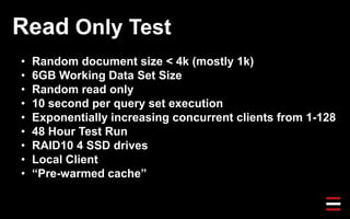 Read Only Test
• Random document size < 4k (mostly 1k)
• 6GB Working Data Set Size
• Random read only
• 10 second per query set execution
• Exponentially increasing concurrent clients from 1-128
• 48 Hour Test Run
• RAID10 4 SSD drives
• Local Client
• “Pre-warmed cache”
 