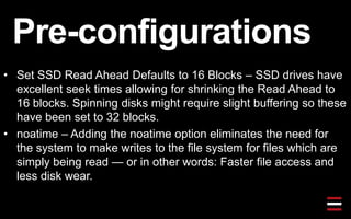 Pre-configurations
• Set SSD Read Ahead Defaults to 16 Blocks – SSD drives have
excellent seek times allowing for shrinking the Read Ahead to
16 blocks. Spinning disks might require slight buffering so these
have been set to 32 blocks.
• noatime – Adding the noatime option eliminates the need for
the system to make writes to the file system for files which are
simply being read — or in other words: Faster file access and
less disk wear.
 