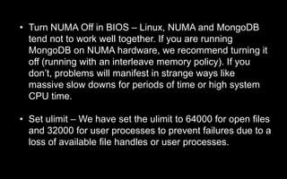 • Turn NUMA Off in BIOS – Linux, NUMA and MongoDB
tend not to work well together. If you are running
MongoDB on NUMA hardware, we recommend turning it
off (running with an interleave memory policy). If you
don’t, problems will manifest in strange ways like
massive slow downs for periods of time or high system
CPU time.
• Set ulimit – We have set the ulimit to 64000 for open files
and 32000 for user processes to prevent failures due to a
loss of available file handles or user processes.
 