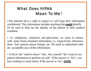 What Does HIPAA
Mean To Me?
53
• Our patients have a right to expect we will keep their information
confidential. This information includes anything that could identify
Or be used to find out the identity of the patient or their medical
condition.
• As employees, volunteers and physicians, we come in contact
with many forms of patient information, i.e. surgical lists, laboratory
draw lists, patient census listings, etc. We need to understand what
are acceptable uses of this information.
• Follow the “need to know” rule. Ask yourself “do I need to see
patient information to perform my job”. If the answer is “Yes”, you
have nothing to worry about. If the answer is “no”, STOP.
 
