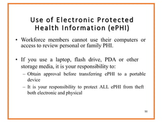 50
• Workforce members cannot use their computers or
access to review personal or family PHI.
• If you use a laptop, flash drive, PDA or other
storage media, it is your responsibility to:
– Obtain approval before transferring ePHI to a portable
device
– It is your responsibility to protect ALL ePHI from theft
both electronic and physical
Use of Electronic Protected
Health Information (ePHI)
 