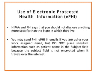 Use of Electronic Protected
Health Information (ePHI)
• HIPAA and PHI says that you should not disclose anything
more specific than the State in which they live
• You may send PHI, ePHI in emails if you are using your
work assigned email, but DO NOT place sensitive
information such as patient name in the Subject field
because the subject field is not encrypted when it
travels over the internet.
52
 