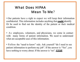 What Does HIPAA
Mean To Me?
53
• Our patients have a right to expect we will keep their information
confidential. This information includes anything that could identify
Or be used to find out the identity of the patient or their medical
condition.
• As employees, volunteers, and physicians, we come in contact
with many forms of patient information. We need to understand
what are acceptable uses of this information.
• Follow the “need to know” rule. Ask yourself “do I need to see
patient information to perform my job”. If the answer is “Yes”, you
have nothing to worry about. If the answer is “no”, STOP.
 