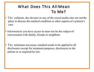 What Does This All Mean
To Me?
• The cafeteria, the elevator or any of the social media sites are notthe
place to discuss the medical condition or other aspects of a patient’s
care.
• Information you have access to must not be the subject of
conversation with family, friends or neighbors.
• The minimum necessary standard needs to be applied to all
disclosures except for treatment purposes, disclosures to the
patient or as required by law.
 